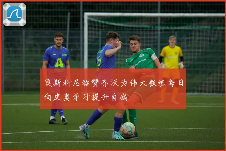 莫斯科尼称赞齐沃为伟大教练每日向皮奥学习提升自我