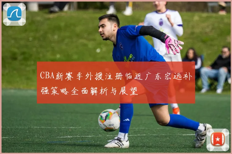 CBA新赛季外援注册临近广东宏远补强策略全面解析与展望