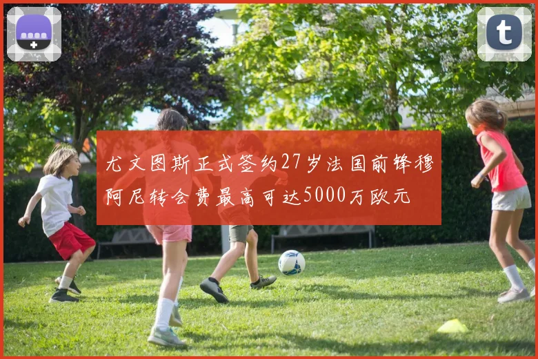 尤文图斯正式签约27岁法国前锋穆阿尼转会费最高可达5000万欧元