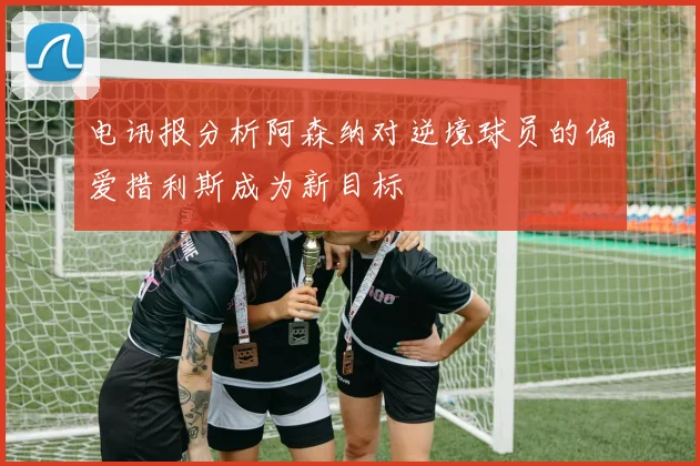 电讯报分析阿森纳对逆境球员的偏爱措利斯成为新目标