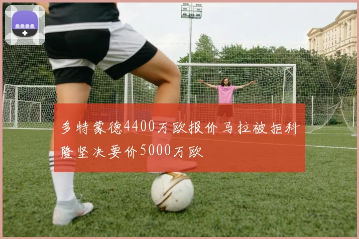 多特蒙德4400万欧报价马拉被拒科隆坚决要价5000万欧