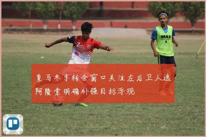 皇马冬季转会窗口关注左后卫人选阿隆索明确补强目标浮现