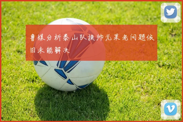 鲁媒分析泰山队换帅无果老问题依旧未能解决