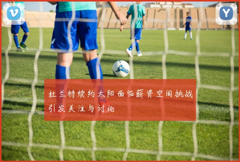 杜兰特续约太阳面临薪资空间挑战引发关注与讨论