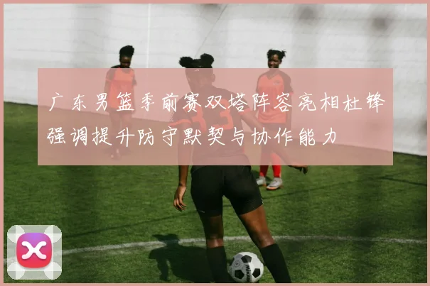 广东男篮季前赛双塔阵容亮相杜锋强调提升防守默契与协作能力