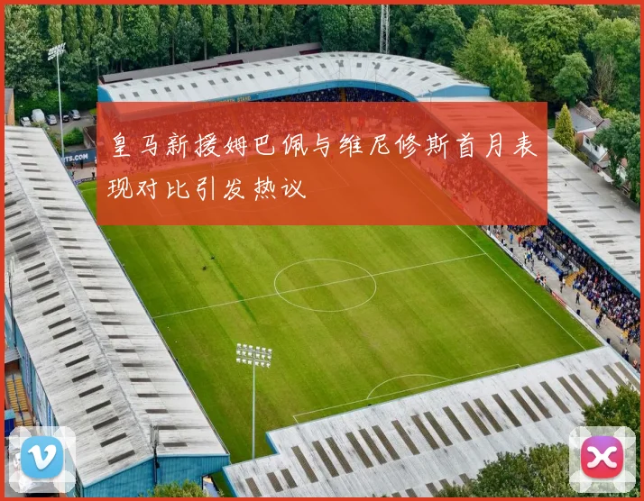 皇马新援姆巴佩与维尼修斯首月表现对比引发热议