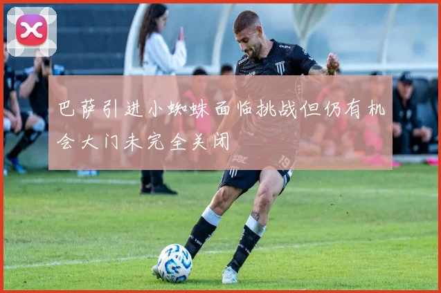 巴萨引进小蜘蛛面临挑战但仍有机会大门未完全关闭