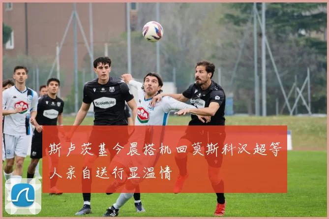 斯卢茨基今晨搭机回莫斯科汉超等人亲自送行显温情