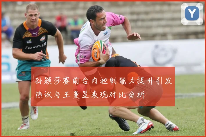 孙颖莎赛前台内控制能力提升引发热议与王曼昱表现对比分析