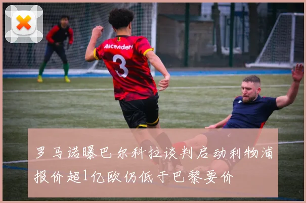 罗马诺曝巴尔科拉谈判启动利物浦报价超1亿欧仍低于巴黎要价