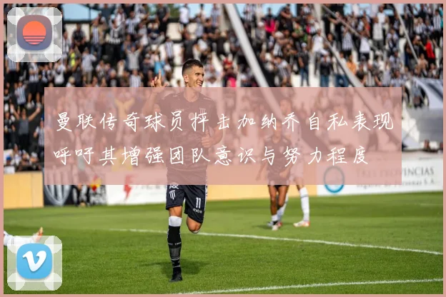 曼联传奇球员抨击加纳乔自私表现呼吁其增强团队意识与努力程度