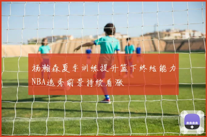杨瀚森夏季训练提升篮下终结能力NBA选秀前景持续看涨