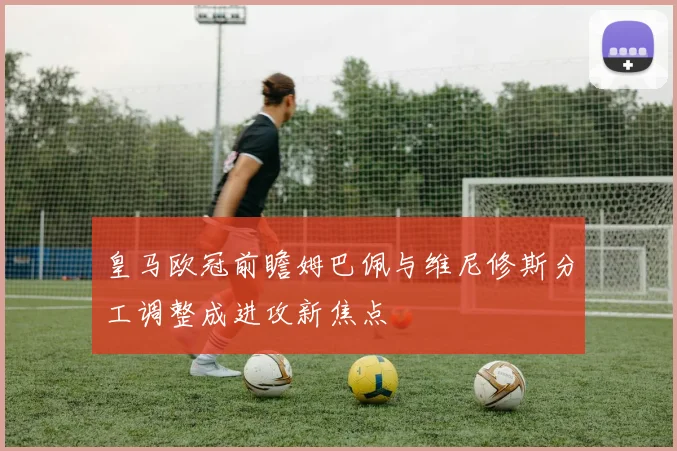 皇马欧冠前瞻姆巴佩与维尼修斯分工调整成进攻新焦点