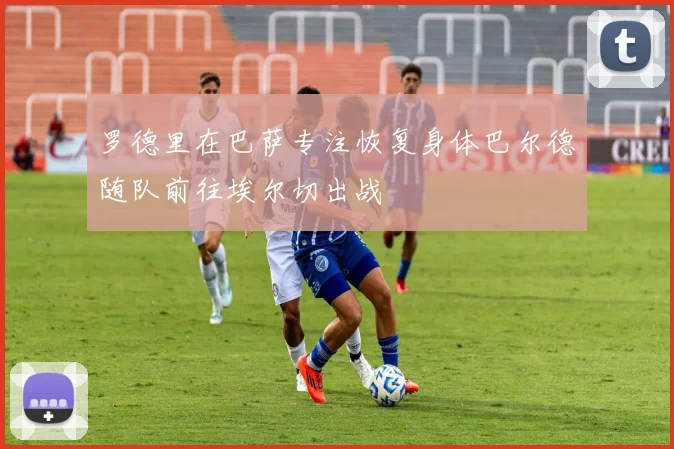 罗德里在巴萨专注恢复身体巴尔德随队前往埃尔切出战